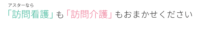 アスターなら訪問看護も訪問介護もお任せください